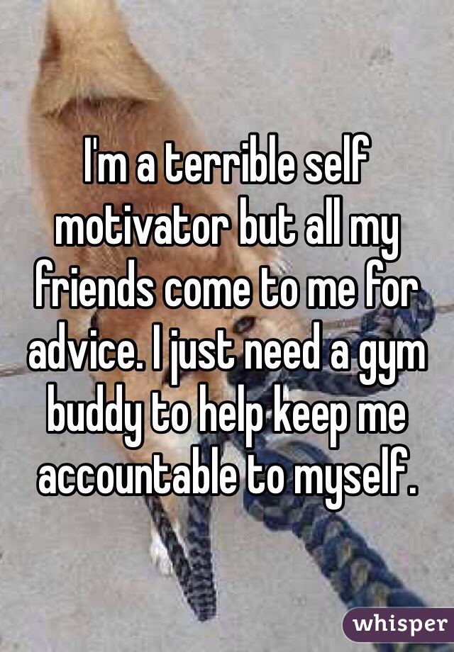 I'm a terrible self motivator but all my friends come to me for advice. I just need a gym buddy to help keep me accountable to myself. 