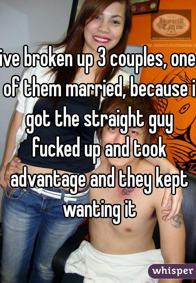ive broken up 3 couples, one of them married, because i got the straight guy fucked up and took advantage and they kept wanting it