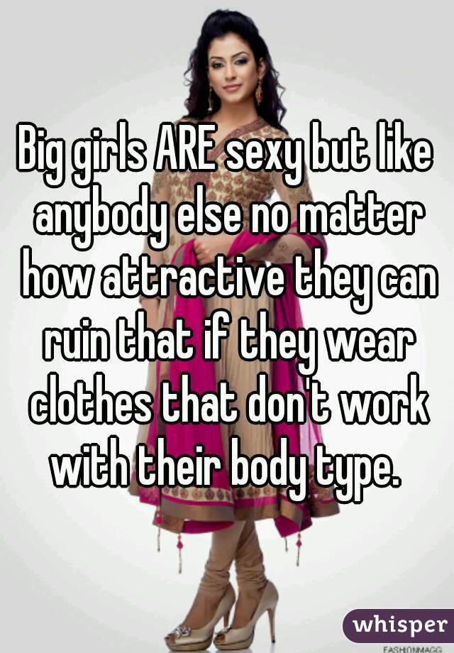 Big girls ARE sexy but like anybody else no matter how attractive they can ruin that if they wear clothes that don't work with their body type. 