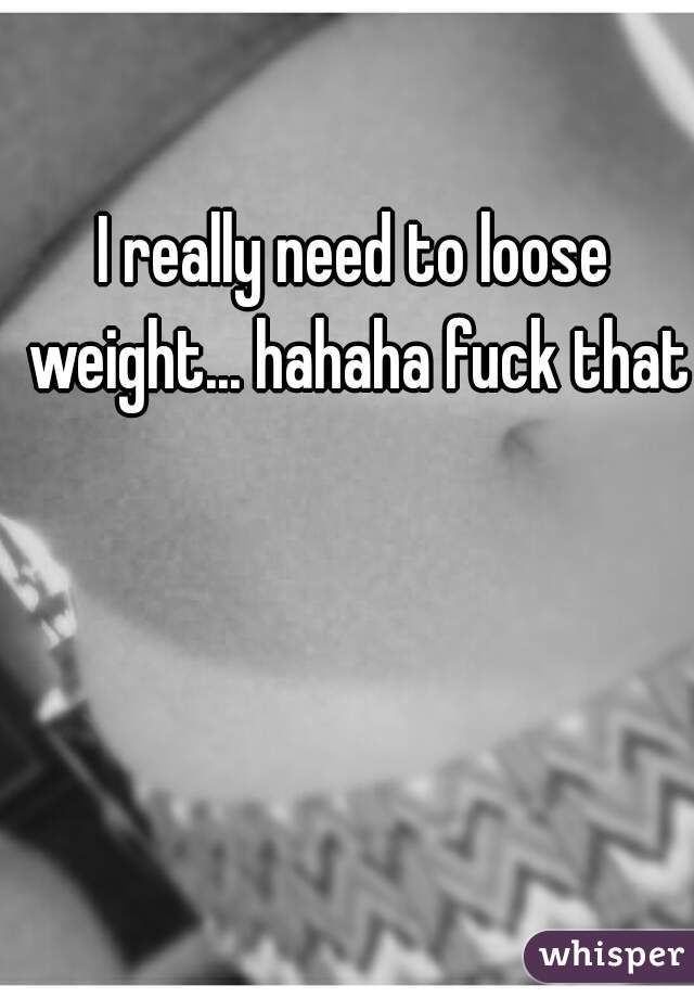 I really need to loose weight... hahaha fuck that