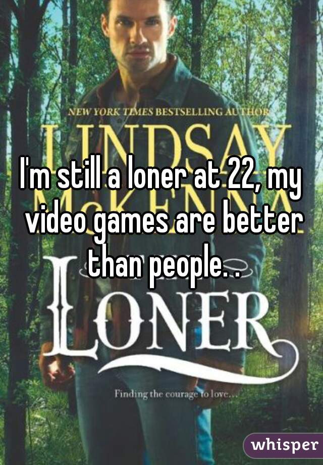 I'm still a loner at 22, my video games are better than people. .
