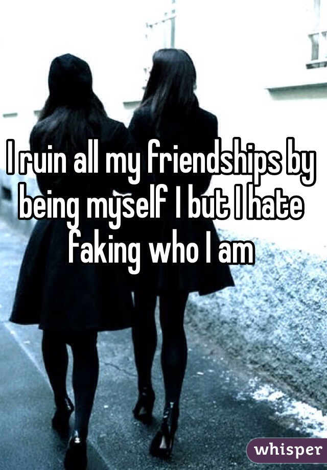 I ruin all my friendships by being myself I but I hate faking who I am 