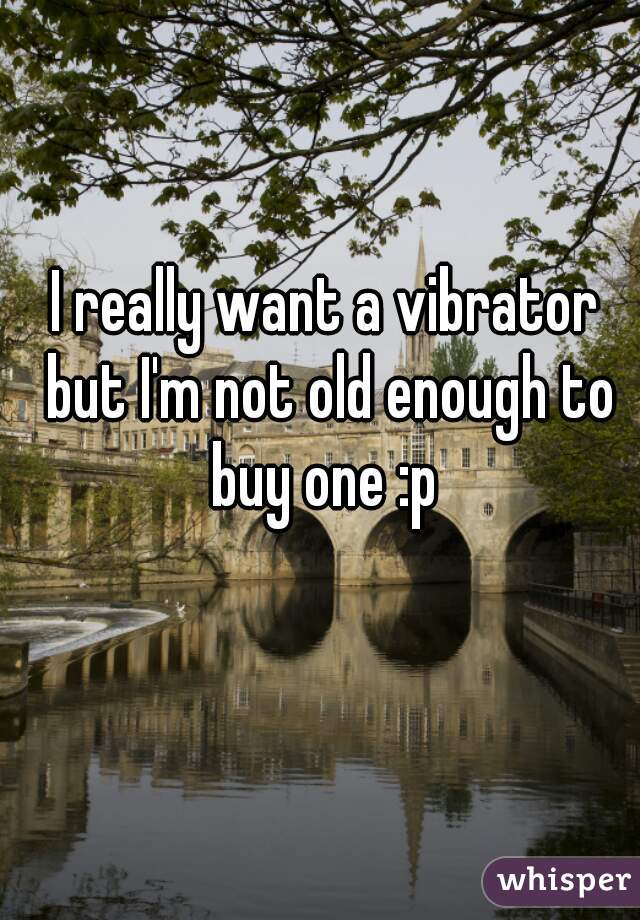 I really want a vibrator but I'm not old enough to buy one :p 