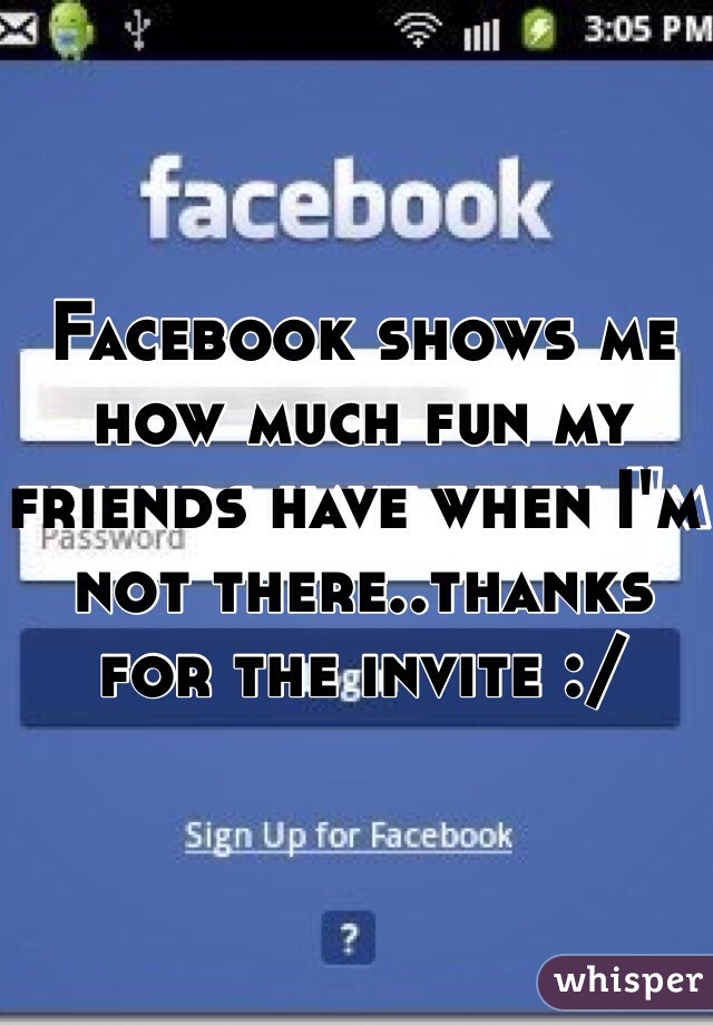 Facebook shows me how much fun my friends have when I'm not there..thanks for the invite :/