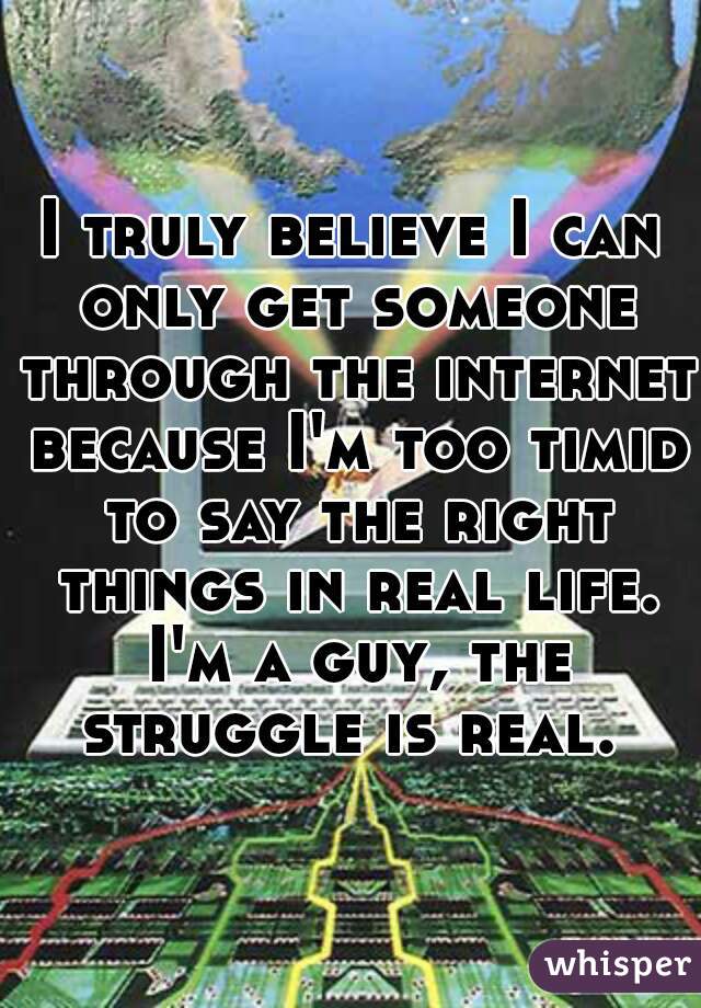I truly believe I can only get someone through the internet because I'm too timid to say the right things in real life. I'm a guy, the struggle is real. 