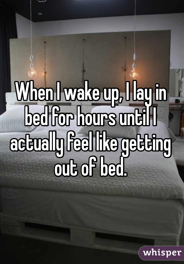 When I wake up, I lay in bed for hours until I actually feel like getting out of bed.