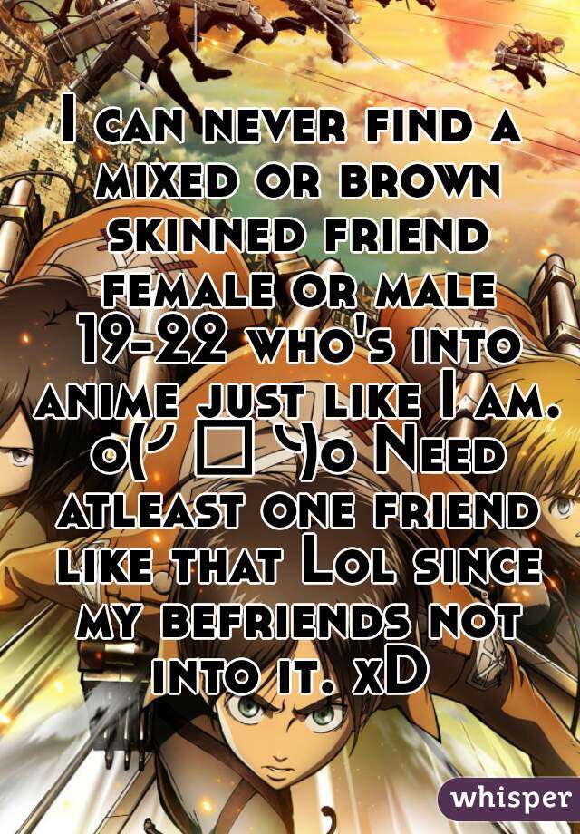 I can never find a mixed or brown skinned friend female or male 19-22 who's into anime just like I am. o(╯□╰)o Need atleast one friend like that Lol since my befriends not into it. xD 
