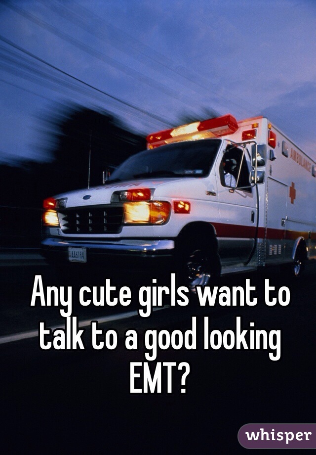 Any cute girls want to talk to a good looking EMT? 