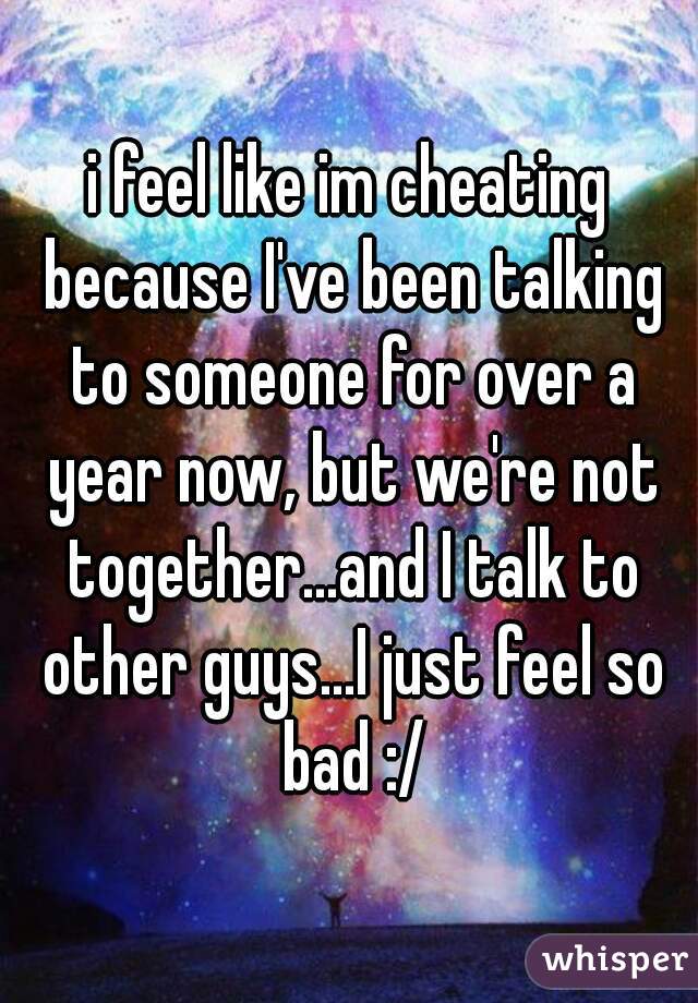 i feel like im cheating because I've been talking to someone for over a year now, but we're not together...and I talk to other guys...I just feel so bad :/