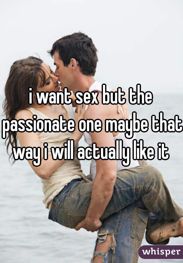 i want sex but the passionate one maybe that way i will actually like it 