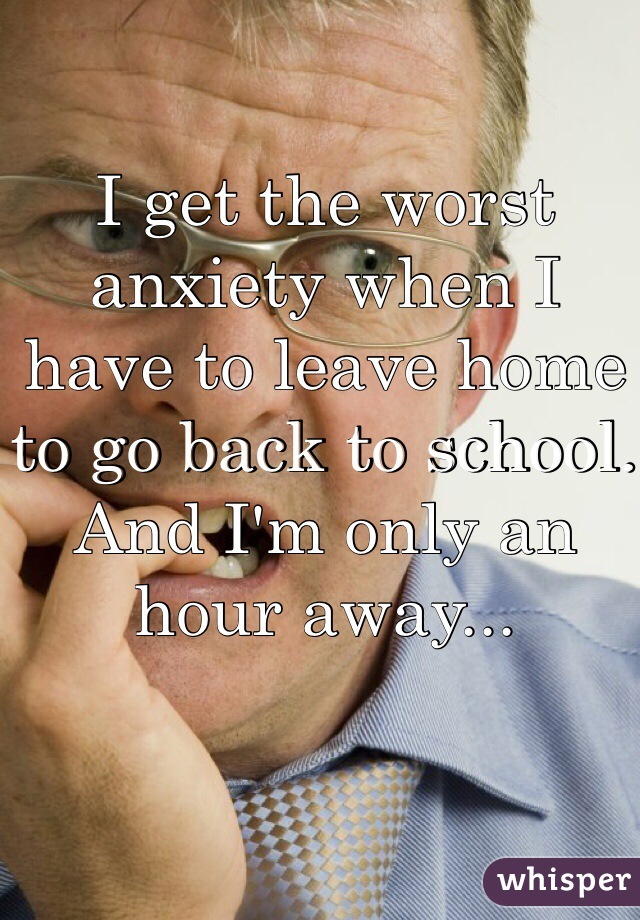 I get the worst anxiety when I have to leave home to go back to school. And I'm only an hour away... 