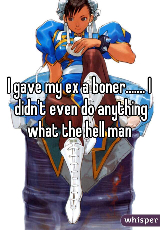 I gave my ex a boner....... I didn't even do anything
what the hell man