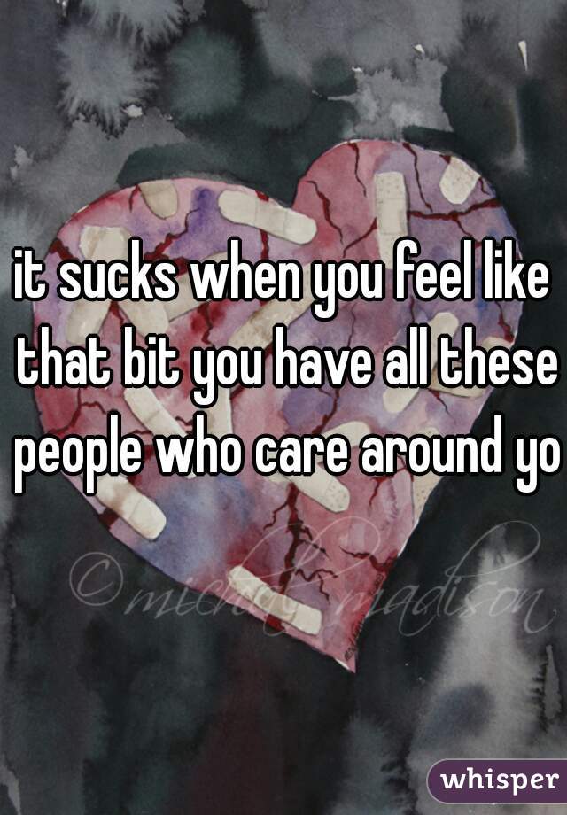 it sucks when you feel like that bit you have all these people who care around you
