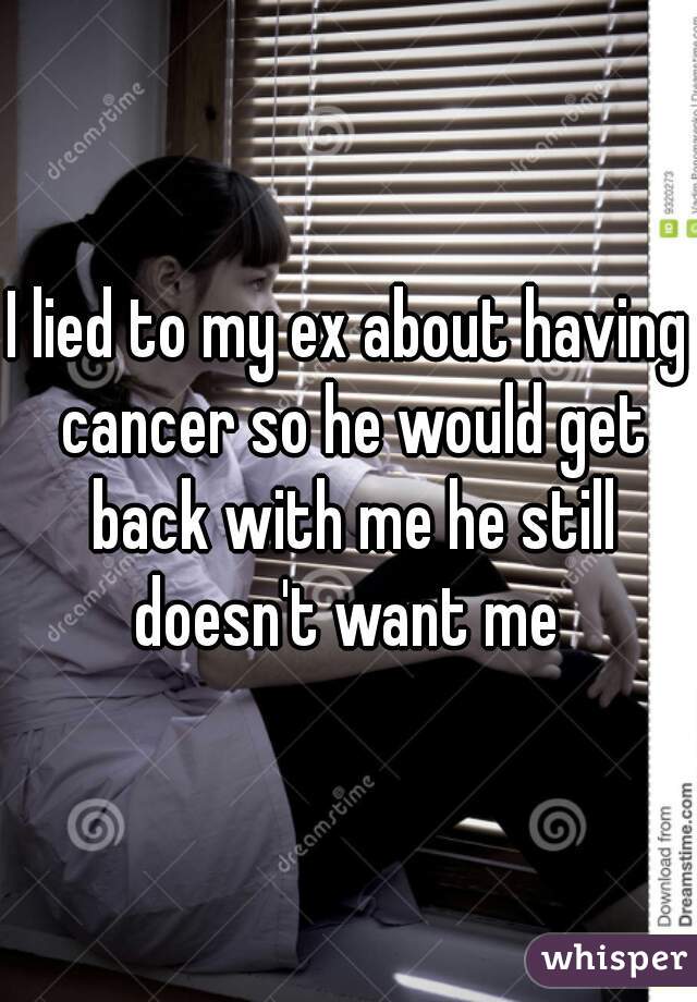 I lied to my ex about having cancer so he would get back with me he still doesn't want me 