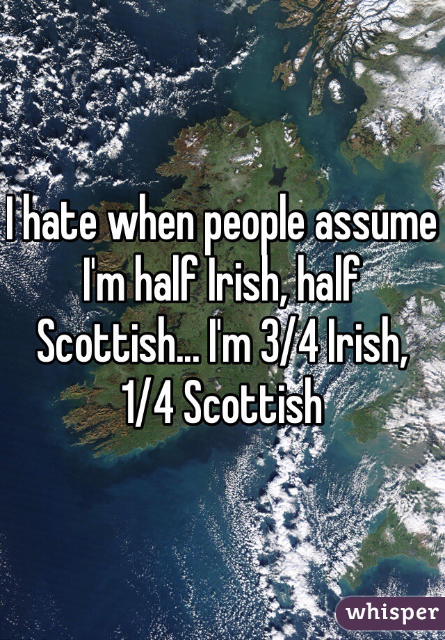 I hate when people assume I'm half Irish, half Scottish... I'm 3/4 Irish, 1/4 Scottish 