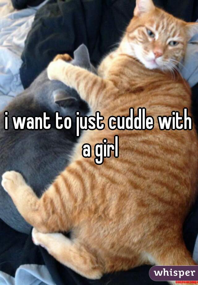 i want to just cuddle with a girl
