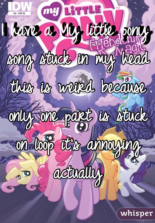 I have a My little pony song stuck in my head this is weird because only one part is stuck on loop it's annoying actually 