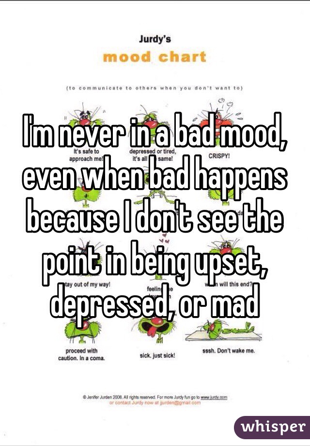 I'm never in a bad mood, even when bad happens because I don't see the point in being upset, depressed, or mad 