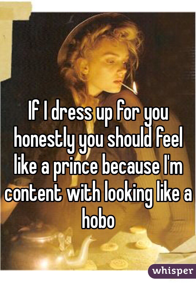 If I dress up for you honestly you should feel like a prince because I'm content with looking like a hobo