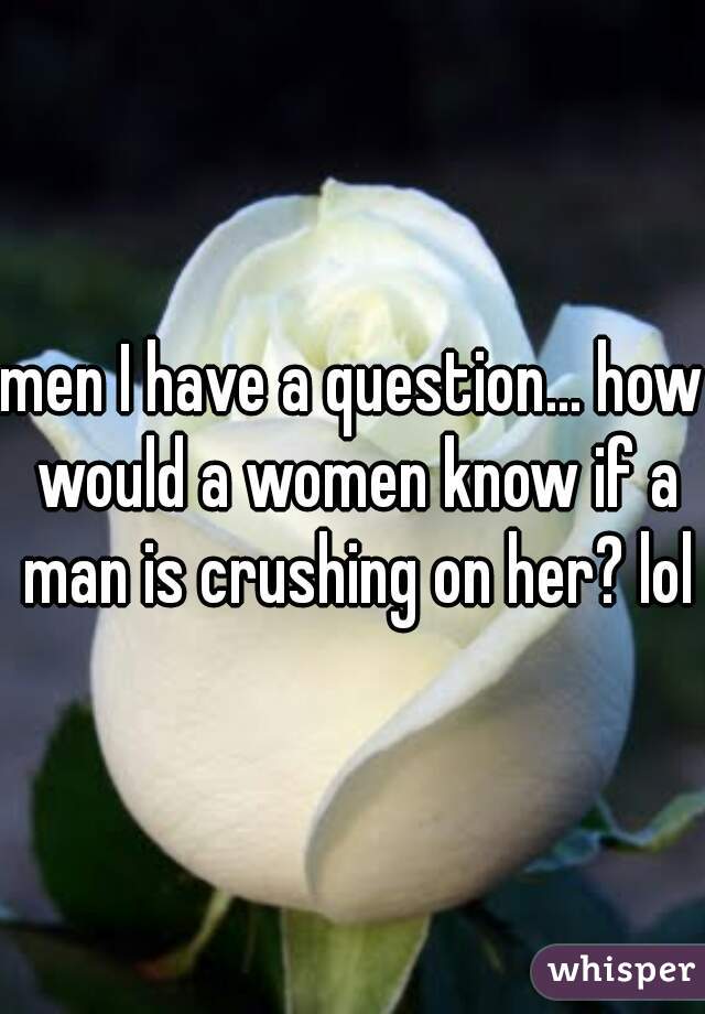 men I have a question... how would a women know if a man is crushing on her? lol