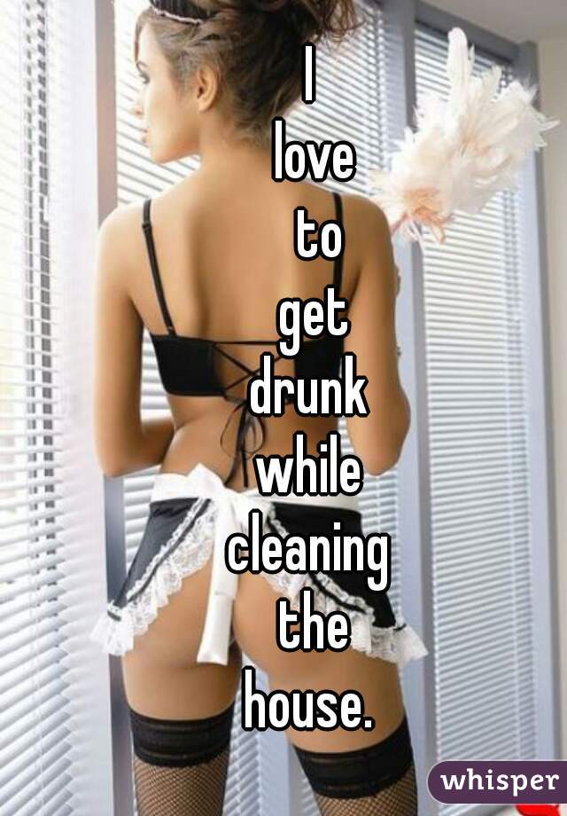 I 
love
 to
 get 
drunk 
while 
cleaning 
the
 house.  