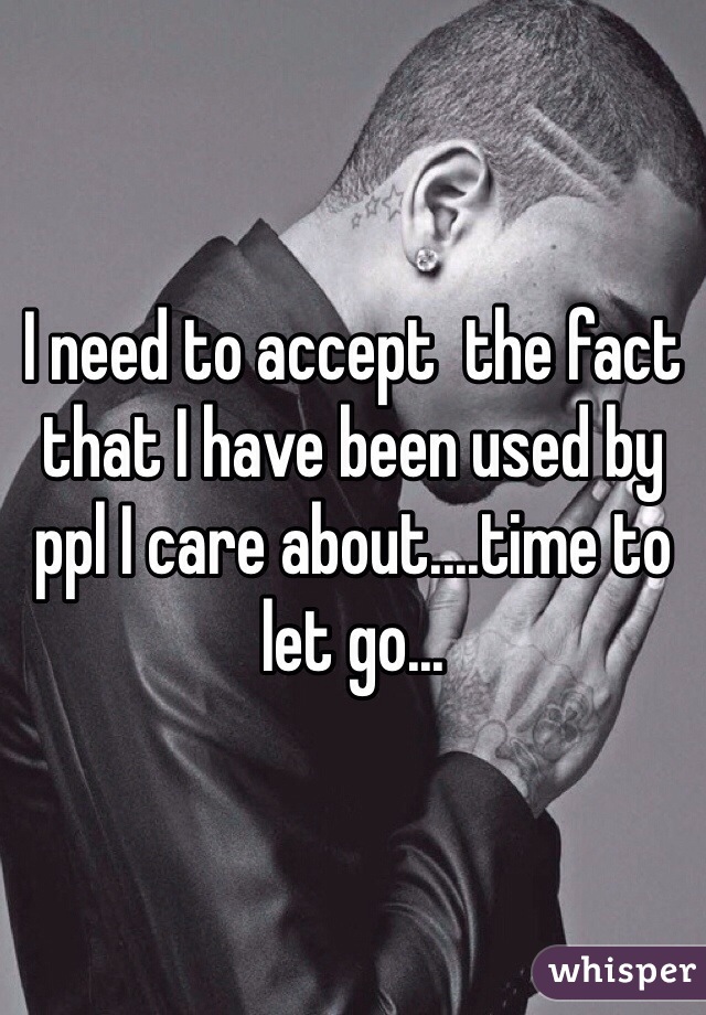 I need to accept  the fact that I have been used by ppl I care about....time to let go...