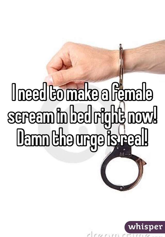 I need to make a female scream in bed right now! Damn the urge is real!