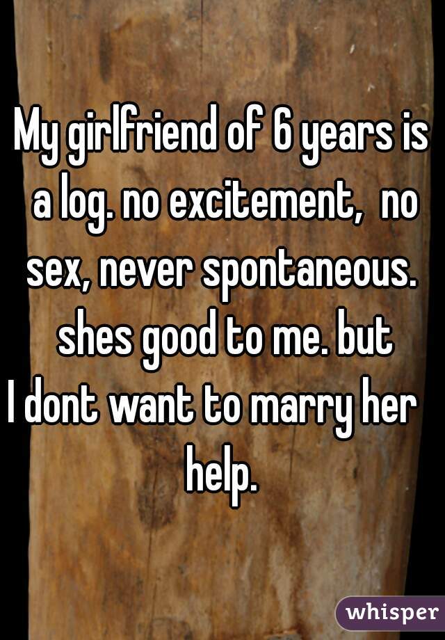 My girlfriend of 6 years is a log. no excitement,  no sex, never spontaneous.  shes good to me. but

I dont want to marry her  

help.