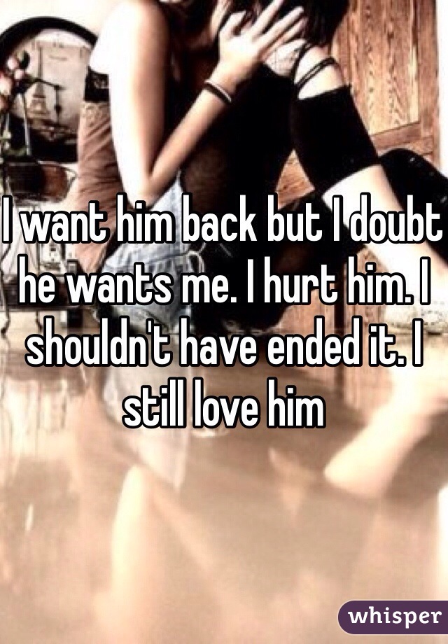 I want him back but I doubt he wants me. I hurt him. I shouldn't have ended it. I still love him 