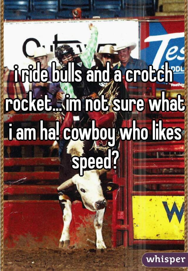 i ride bulls and a crotch rocket... im not sure what i am ha! cowboy who likes speed?