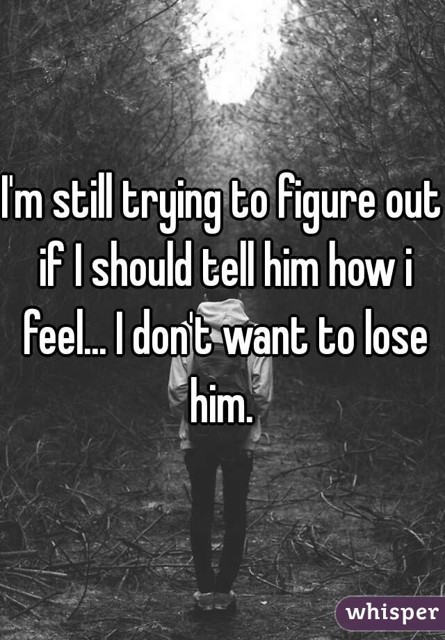I'm still trying to figure out if I should tell him how i feel... I don't want to lose him. 