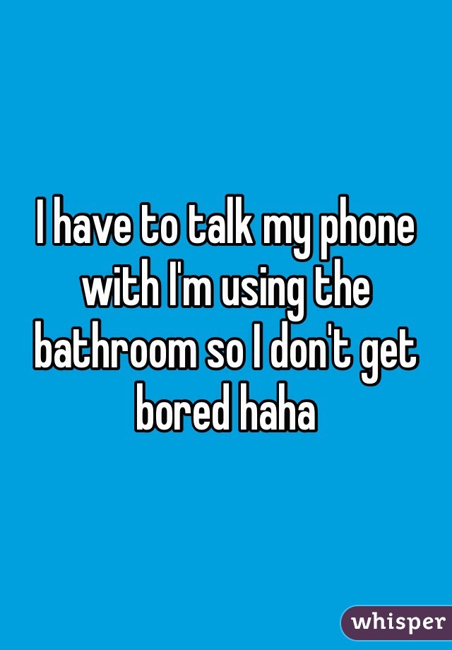 I have to talk my phone with I'm using the  bathroom so I don't get bored haha