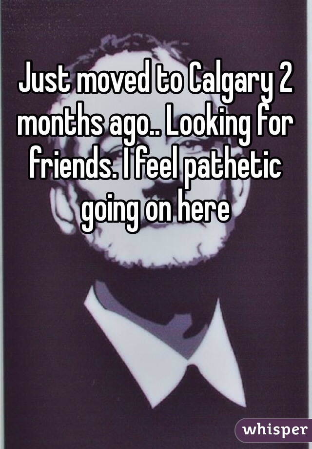 Just moved to Calgary 2 months ago.. Looking for friends. I feel pathetic going on here