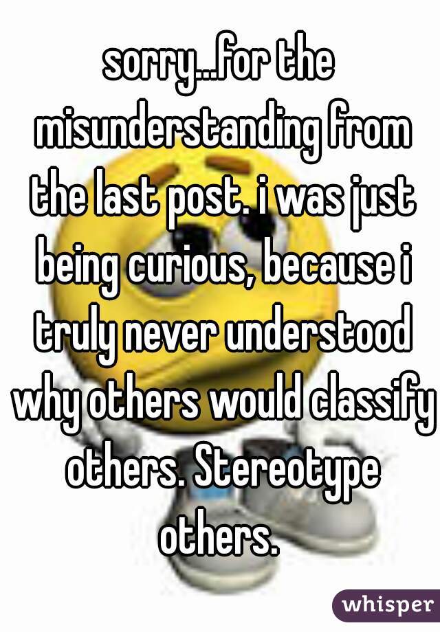 sorry...for the misunderstanding from the last post. i was just being curious, because i truly never understood why others would classify others. Stereotype others. 