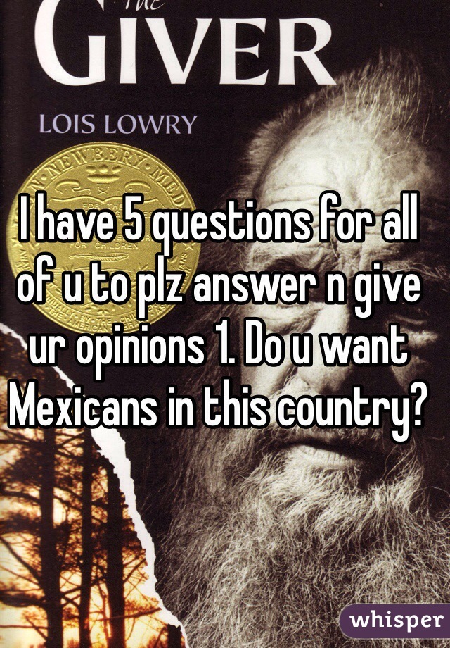 I have 5 questions for all of u to plz answer n give ur opinions 1. Do u want Mexicans in this country?