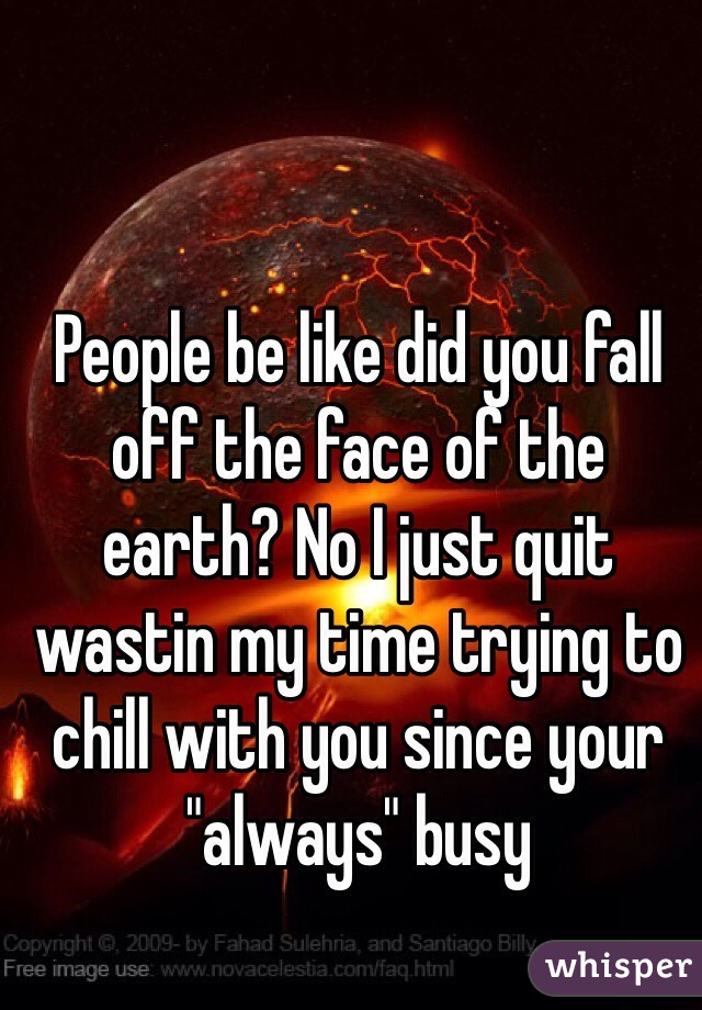 People be like did you fall off the face of the earth? No I just quit wastin my time trying to chill with you since your "always" busy   