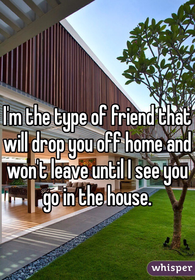 I'm the type of friend that will drop you off home and won't leave until I see you go in the house.