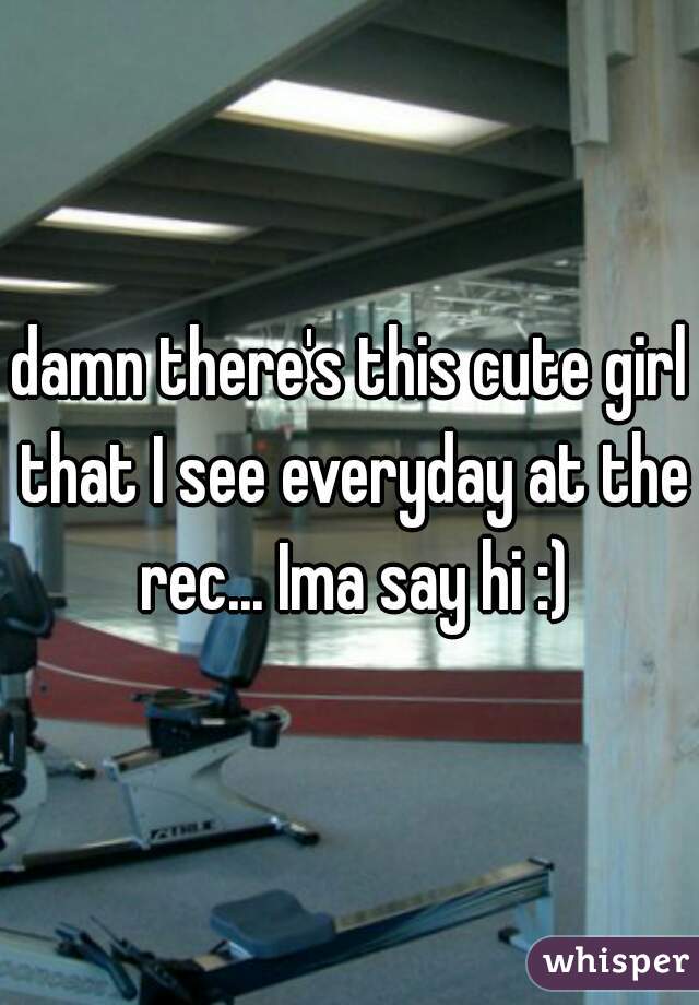damn there's this cute girl that I see everyday at the rec... Ima say hi :)