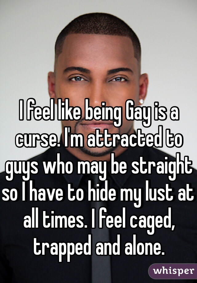I feel like being Gay is a curse. I'm attracted to guys who may be straight so I have to hide my lust at all times. I feel caged, trapped and alone.