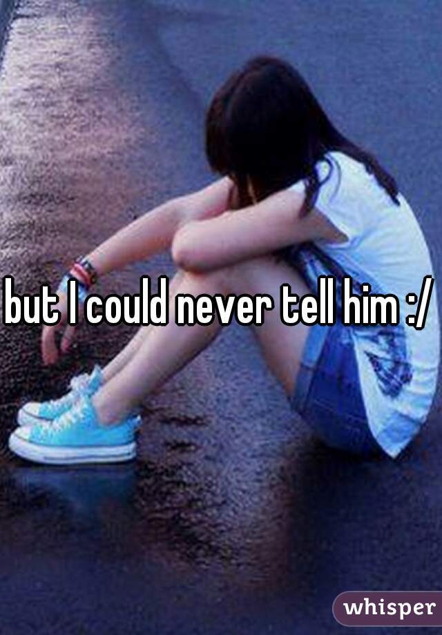 but I could never tell him :/