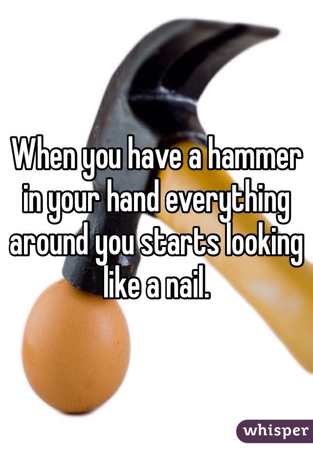 When you have a hammer in your hand everything around you starts looking like a nail. 