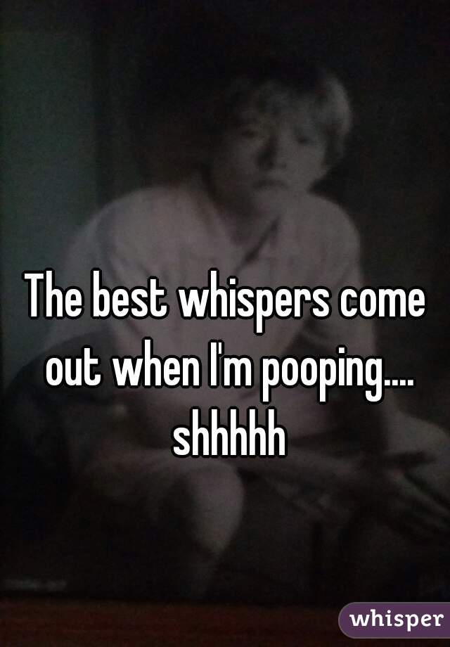 The best whispers come out when I'm pooping.... shhhhh