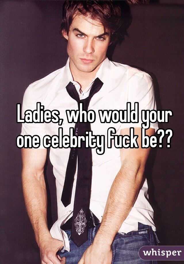 Ladies, who would your one celebrity fuck be??