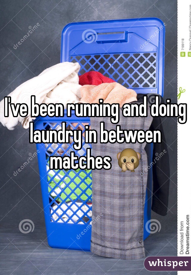 I've been running and doing laundry in between matches 🙊