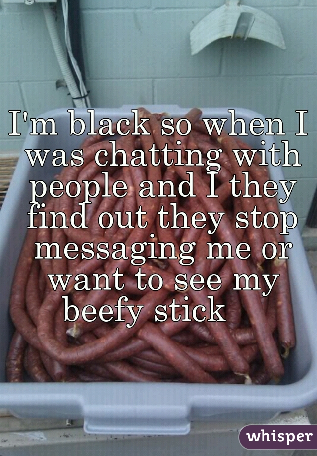 I'm black so when I was chatting with people and I they find out they stop messaging me or want to see my beefy stick    