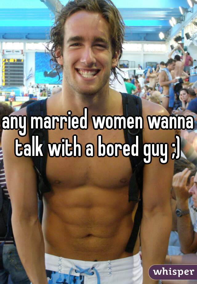 any married women wanna talk with a bored guy ;) 