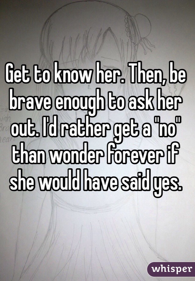 Get to know her. Then, be brave enough to ask her out. I'd rather get a "no" than wonder forever if she would have said yes.