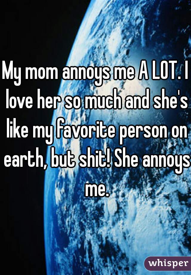 My mom annoys me A LOT. I love her so much and she's like my favorite person on earth, but shit! She annoys me.