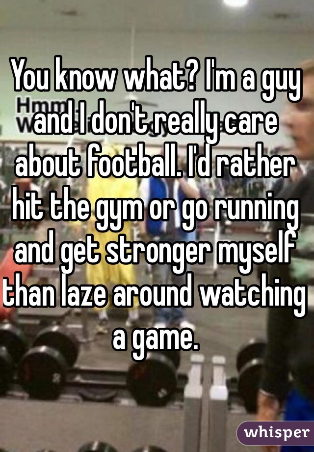 You know what? I'm a guy and I don't really care about football. I'd rather hit the gym or go running and get stronger myself than laze around watching a game. 