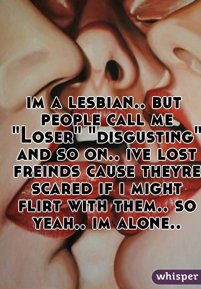 im a lesbian.. but people call me "Loser" "disgusting" and so on.. ive lost freinds cause theyre scared if i might flirt with them.. so yeah.. im alone..